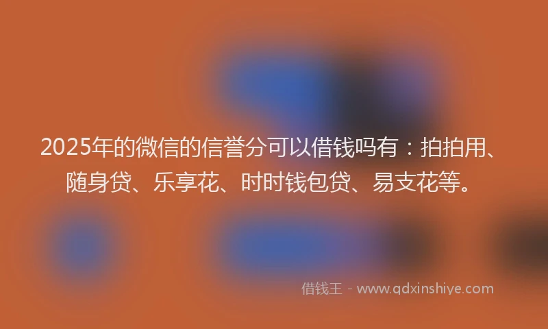 2025年的微信的信誉分可以借钱吗有：拍拍用、随身贷、乐享花、时时钱包贷、易支花等。