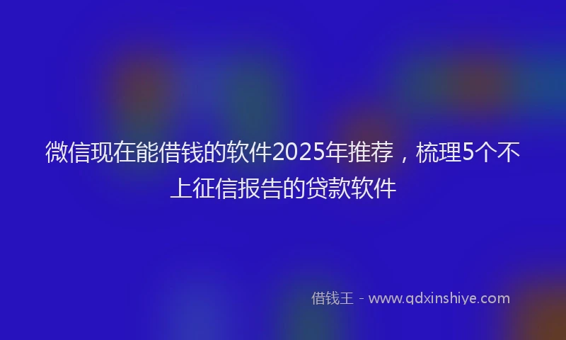 微信现在能借钱的软件2025年推荐，梳理5个不上征信报告的贷款软件