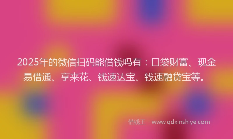 2025年的微信扫码能借钱吗有：口袋财富、现金易借通、享来花、钱速达宝、钱速融贷宝等。