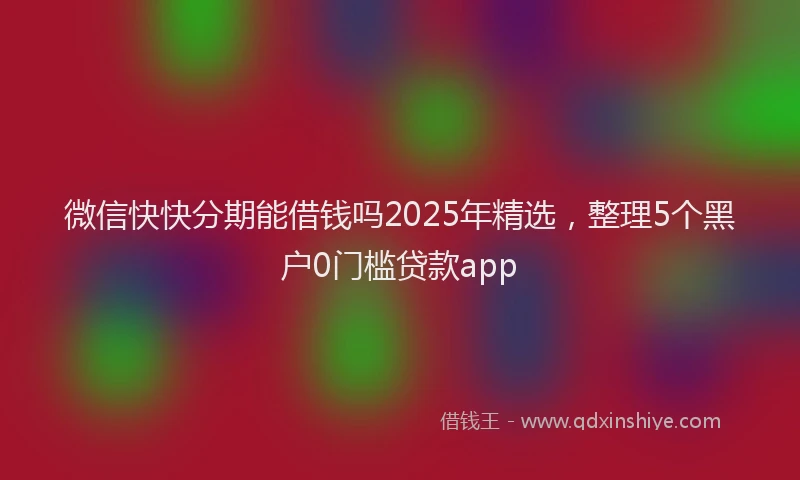 微信快快分期能借钱吗2025年精选，整理5个黑户0门槛贷款app