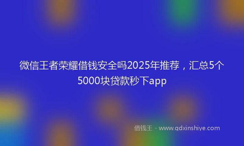 微信王者荣耀借钱安全吗2025年推荐，汇总5个5000块贷款秒下app