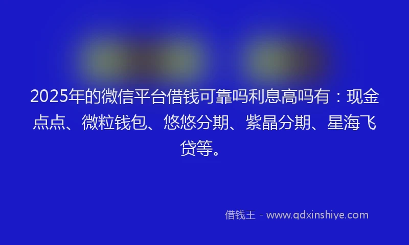2025年的微信平台借钱可靠吗利息高吗有：现金点点、微粒钱包、悠悠分期、紫晶分期、星海飞贷等。