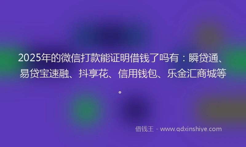 2025年的微信打款能证明借钱了吗有：瞬贷通、易贷宝速融、抖享花、信用钱包、乐金汇商城等。