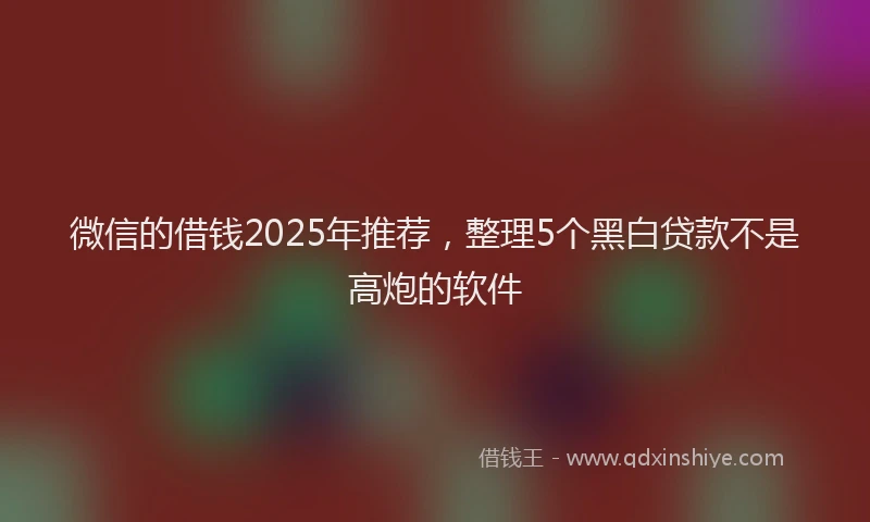 微信的借钱2025年推荐，整理5个黑白贷款不是高炮的软件