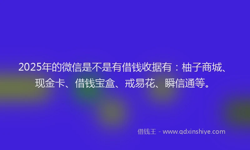 2025年的微信是不是有借钱收据有：柚子商城、现金卡、借钱宝盒、戒易花、瞬信通等。
