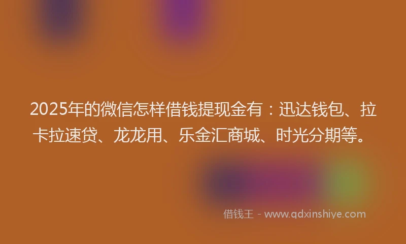 2025年的微信怎样借钱提现金有：迅达钱包、拉卡拉速贷、龙龙用、乐金汇商城、时光分期等。