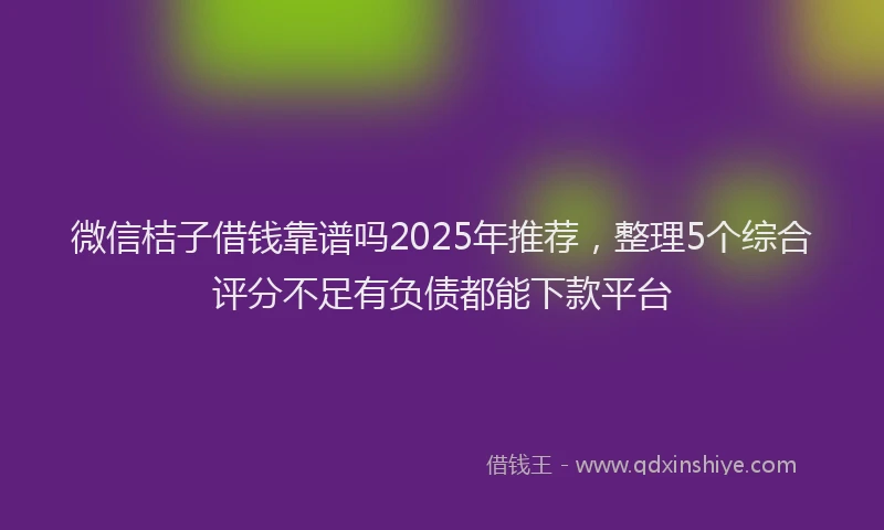 微信桔子借钱靠谱吗2025年推荐，整理5个综合评分不足有负债都能下款平台