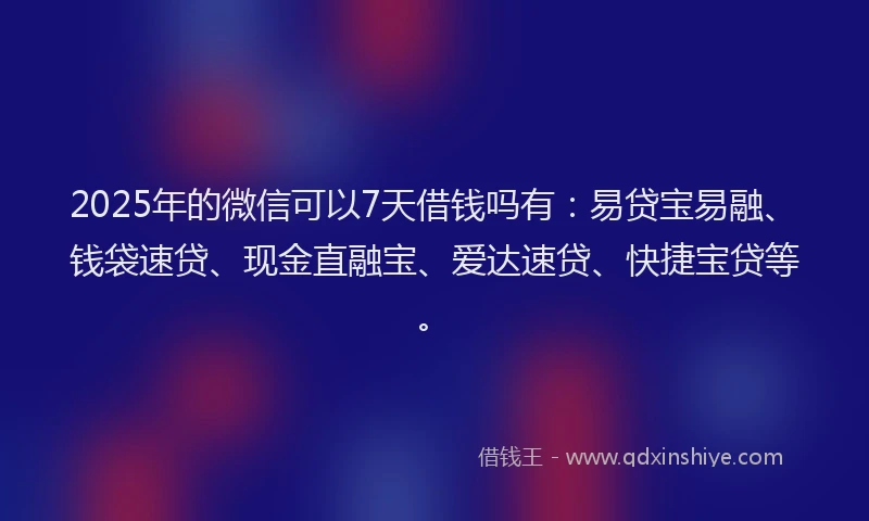 2025年的微信可以7天借钱吗有：易贷宝易融、钱袋速贷、现金直融宝、爱达速贷、快捷宝贷等。