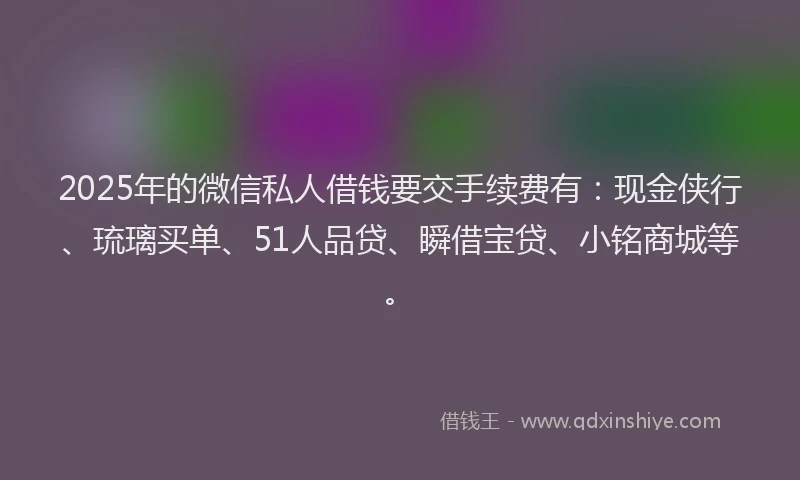 2025年的微信私人借钱要交手续费有：现金侠行、琉璃买单、51人品贷、瞬借宝贷、小铭商城等。