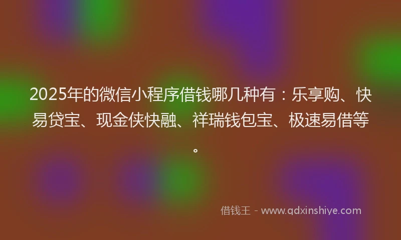 2025年的微信小程序借钱哪几种有：乐享购、快易贷宝、现金侠快融、祥瑞钱包宝、极速易借等。