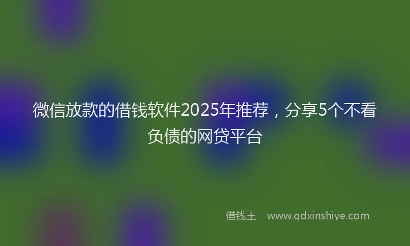 微信放款的借钱软件2025年推荐，分享5个不看负债的网贷平台