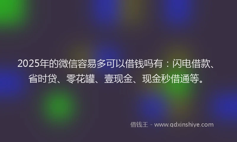 2025年的微信容易多可以借钱吗有：闪电借款、省时贷、零花罐、壹现金、现金秒借通等。