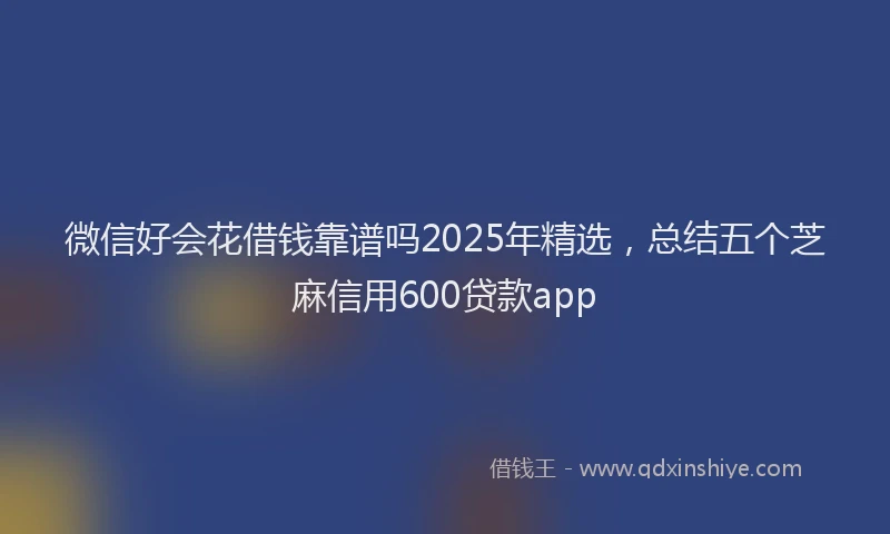 微信好会花借钱靠谱吗2025年精选，总结五个芝麻信用600贷款app