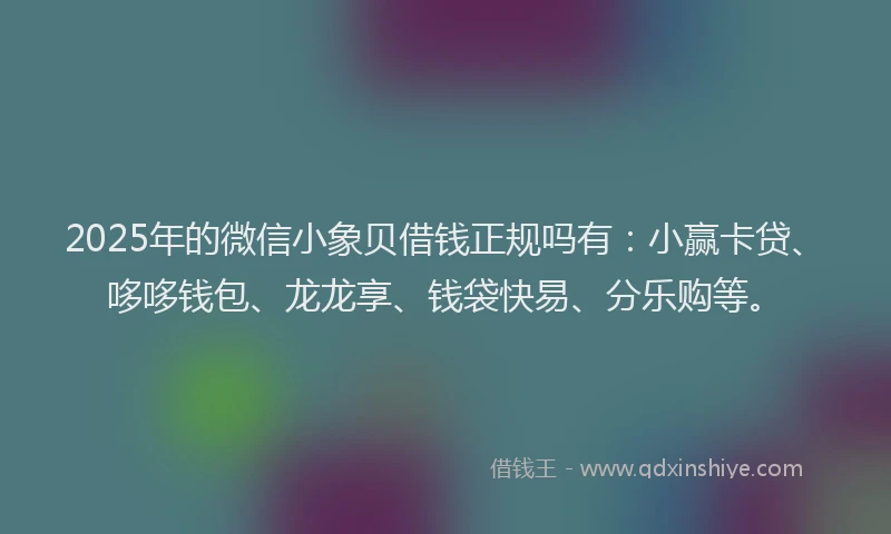 2025年的微信小象贝借钱正规吗有：小赢卡贷、哆哆钱包、龙龙享、钱袋快易、分乐购等。