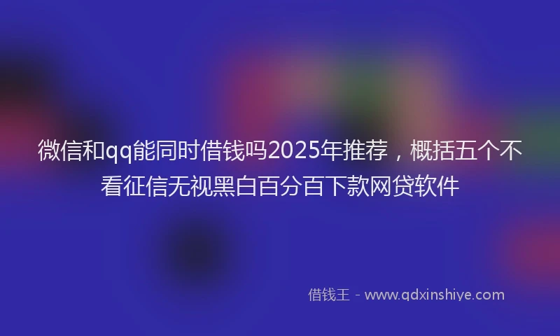 微信和qq能同时借钱吗2025年推荐，概括五个不看征信无视黑白百分百下款网贷软件