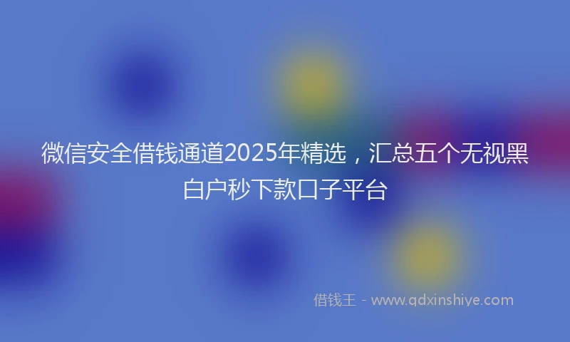 微信安全借钱通道2025年精选，汇总五个无视黑白户秒下款口子平台