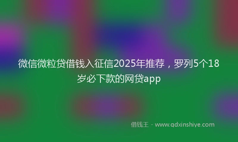 微信微粒贷借钱入征信2025年推荐，罗列5个18岁必下款的网贷app