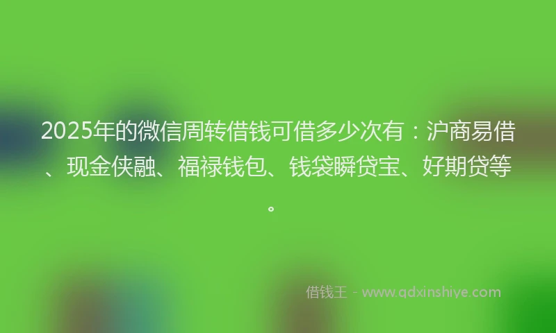 2025年的微信周转借钱可借多少次有：沪商易借、现金侠融、福禄钱包、钱袋瞬贷宝、好期贷等。