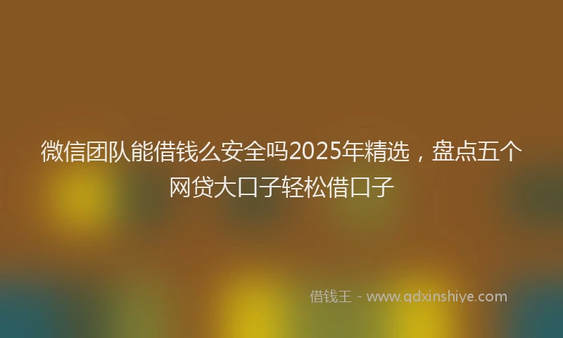 微信团队能借钱么安全吗2025年精选，盘点五个网贷大口子轻松借口子