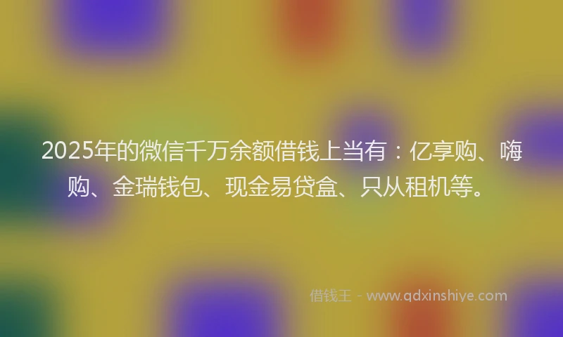 2025年的微信千万余额借钱上当有：亿享购、嗨购、金瑞钱包、现金易贷盒、只从租机等。