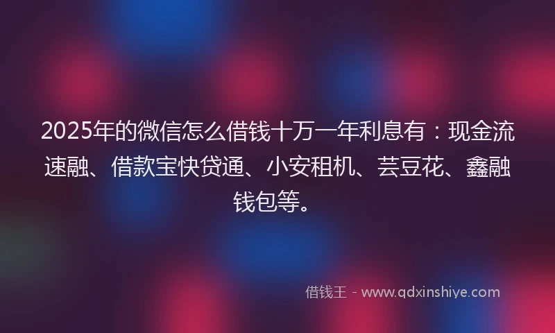 2025年的微信怎么借钱十万一年利息有：现金流速融、借款宝快贷通、小安租机、芸豆花、鑫融钱包等。