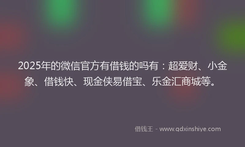 2025年的微信官方有借钱的吗有：超爱财、小金象、借钱快、现金侠易借宝、乐金汇商城等。