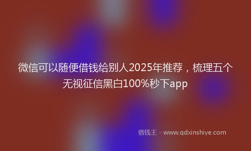 微信可以随便借钱给别人2025年推荐，梳理五个无视征信黑白100%秒下app