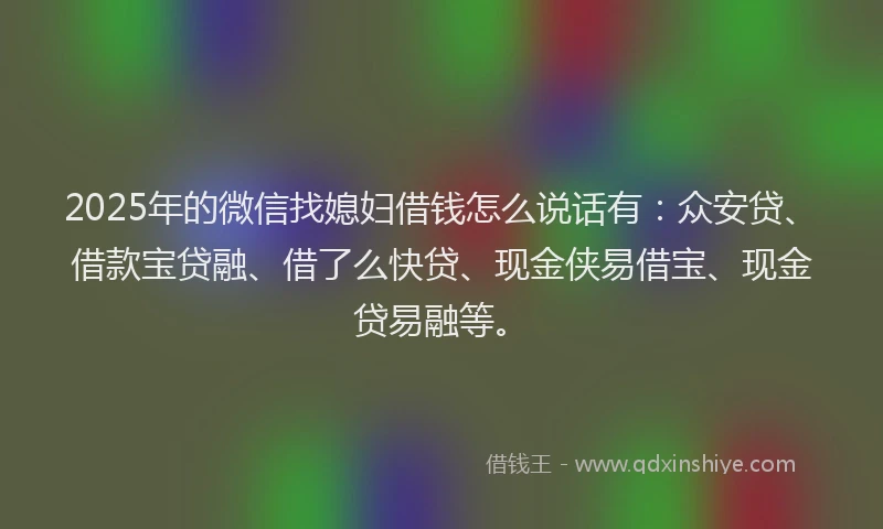 2025年的微信找媳妇借钱怎么说话有：众安贷、借款宝贷融、借了么快贷、现金侠易借宝、现金贷易融等。