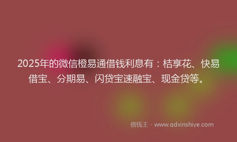 2025年的微信橙易通借钱利息有：桔享花、快易借宝、分期易、闪贷宝速融宝、现金贷等。