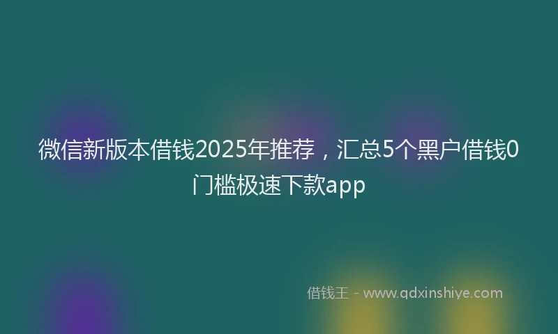 微信新版本借钱2025年推荐，汇总5个黑户借钱0门槛极速下款app