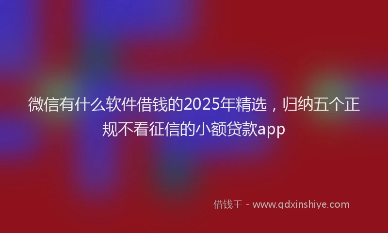 微信有什么软件借钱的2025年精选，归纳五个正规不看征信的小额贷款app