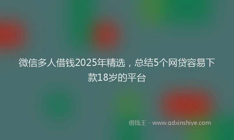 微信多人借钱2025年精选，总结5个网贷容易下款18岁的平台