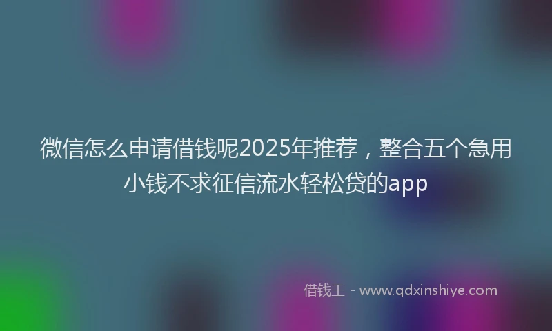 微信怎么申请借钱呢2025年推荐，整合五个急用小钱不求征信流水轻松贷的app
