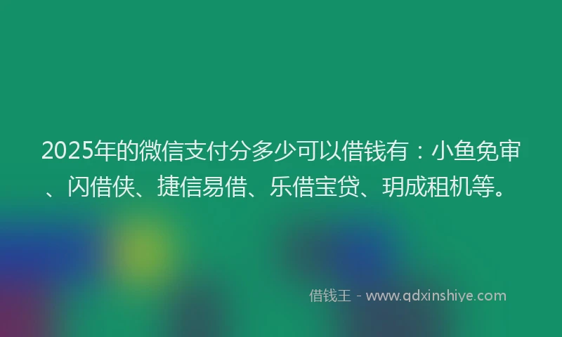 2025年的微信支付分多少可以借钱有：小鱼免审、闪借侠、捷信易借、乐借宝贷、玥成租机等。