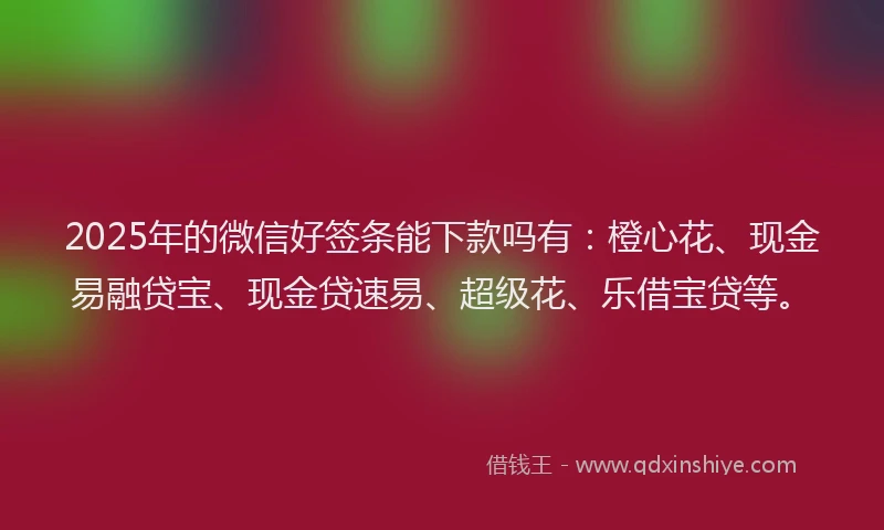 2025年的微信好签条能下款吗有：橙心花、现金易融贷宝、现金贷速易、超级花、乐借宝贷等。