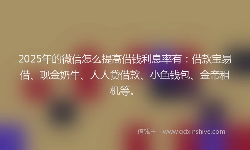 2025年的微信怎么提高借钱利息率有：借款宝易借、现金奶牛、人人贷借款、小鱼钱包、金帝租机等。