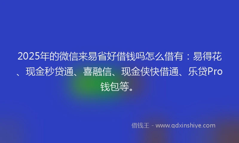 2025年的微信来易省好借钱吗怎么借有：易得花、现金秒贷通、喜融信、现金侠快借通、乐贷Pro钱包等。