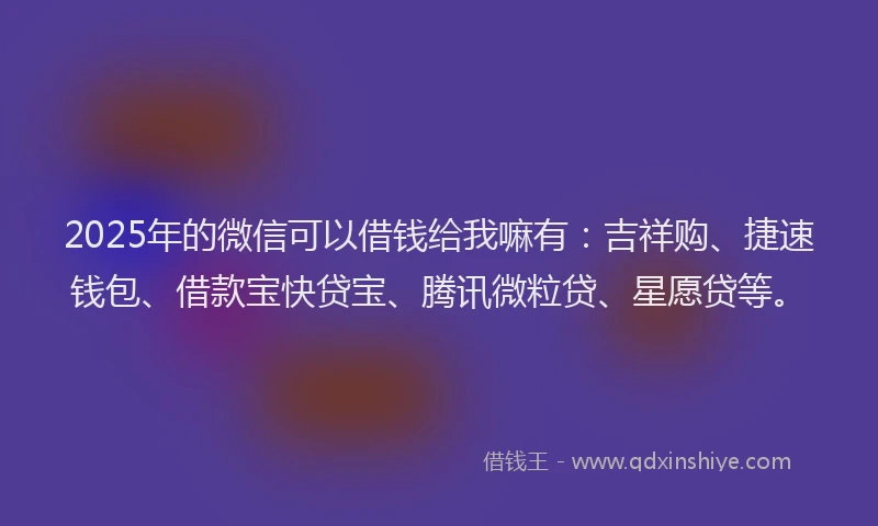 2025年的微信可以借钱给我嘛有：吉祥购、捷速钱包、借款宝快贷宝、腾讯微粒贷、星愿贷等。