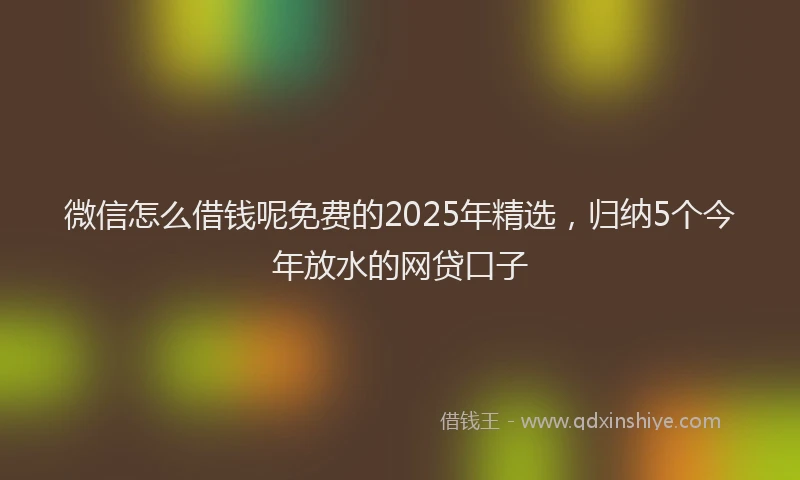 微信怎么借钱呢免费的2025年精选，归纳5个今年放水的网贷口子