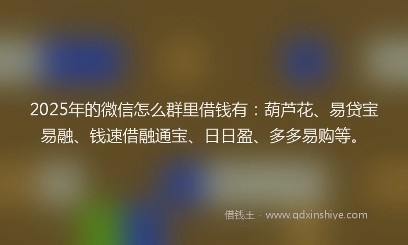 2025年的微信怎么群里借钱有：葫芦花、易贷宝易融、钱速借融通宝、日日盈、多多易购等。