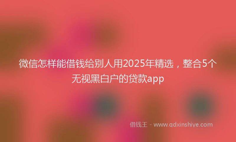 微信怎样能借钱给别人用2025年精选，整合5个无视黑白户的贷款app