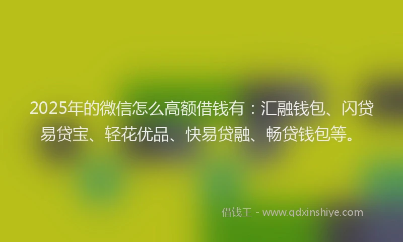 2025年的微信怎么高额借钱有：汇融钱包、闪贷易贷宝、轻花优品、快易贷融、畅贷钱包等。