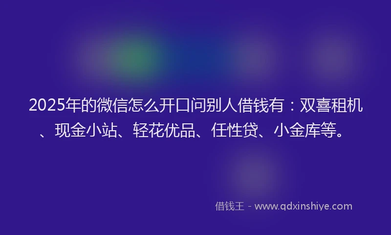 2025年的微信怎么开口问别人借钱有：双喜租机、现金小站、轻花优品、任性贷、小金库等。