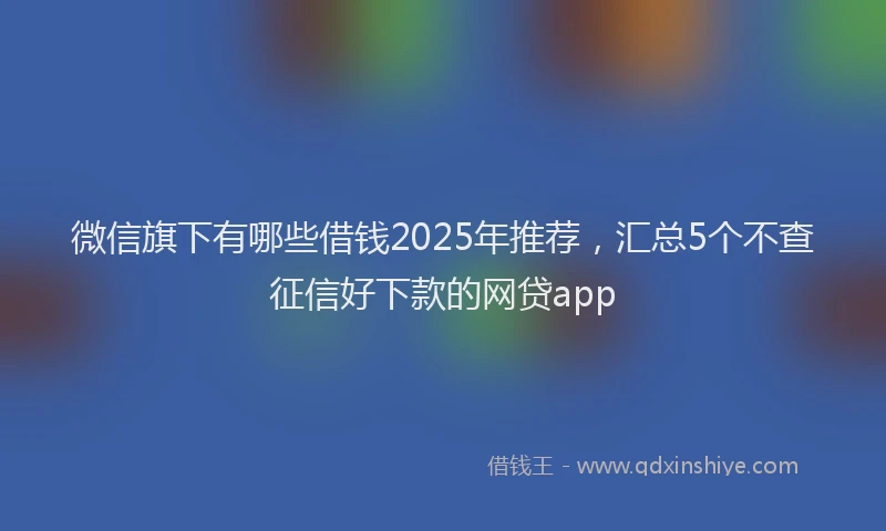 微信旗下有哪些借钱2025年推荐，汇总5个不查征信好下款的网贷app