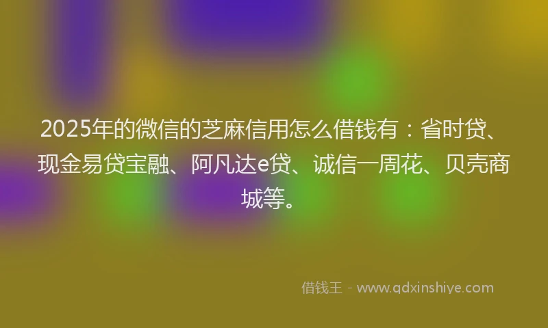2025年的微信的芝麻信用怎么借钱有：省时贷、现金易贷宝融、阿凡达e贷、诚信一周花、贝壳商城等。