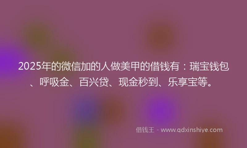 2025年的微信加的人做美甲的借钱有：瑞宝钱包、呼吸金、百兴贷、现金秒到、乐享宝等。