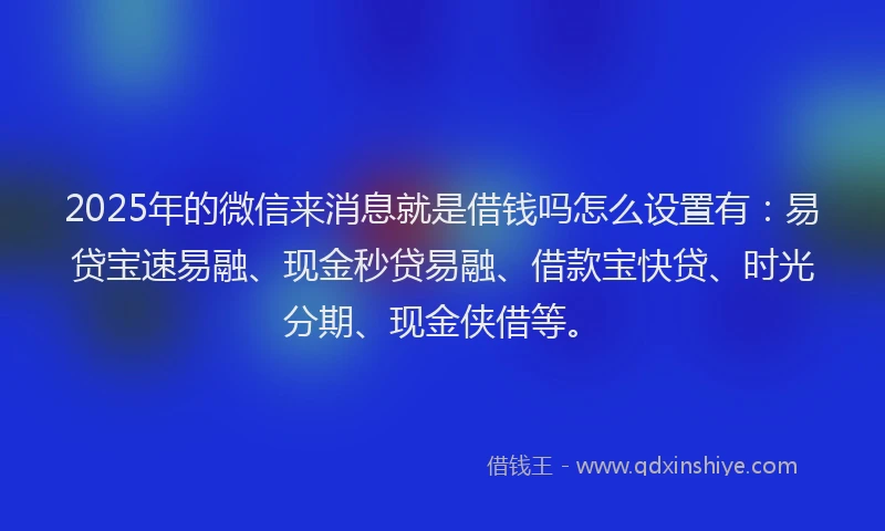 2025年的微信来消息就是借钱吗怎么设置有：易贷宝速易融、现金秒贷易融、借款宝快贷、时光分期、现金侠借等。