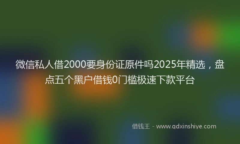 微信私人借2000要身份证原件吗2025年精选，盘点五个黑户借钱0门槛极速下款平台