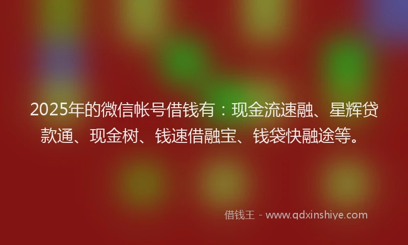 2025年的微信帐号借钱有：现金流速融、星辉贷款通、现金树、钱速借融宝、钱袋快融途等。
