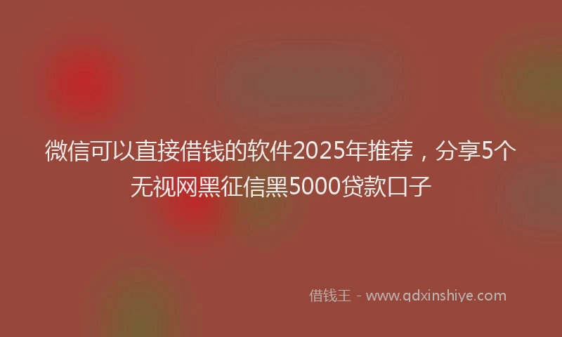 微信可以直接借钱的软件2025年推荐，分享5个无视网黑征信黑5000贷款口子